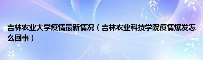 吉林农业大学疫情最新情况（吉林农业科技学院疫情爆发怎么回事）