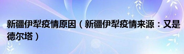 新疆伊犁疫情原因（新疆伊犁疫情来源：又是德尔塔）