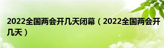 2022全国两会开几天闭幕（2022全国两会开几天）