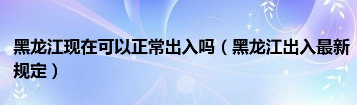 黑龙江现在可以正常出入吗（黑龙江出入最新规定）