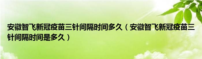 安徽智飞新冠疫苗三针间隔时间多久（安徽智飞新冠疫苗三针间隔时间是多久）