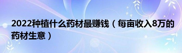 2022种植什么药材最赚钱（每亩收入8万的药材生意）