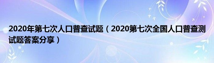 2020年第七次人口普查试题（2020第七次全国人口普查测试题答案分享）