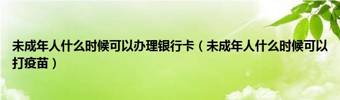 未成年人什么时候可以办理银行卡（未成年人什么时候可以打疫苗）