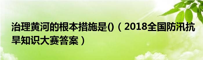 治理黄河的根本措施是()（2018全国防汛抗旱知识大赛答案）