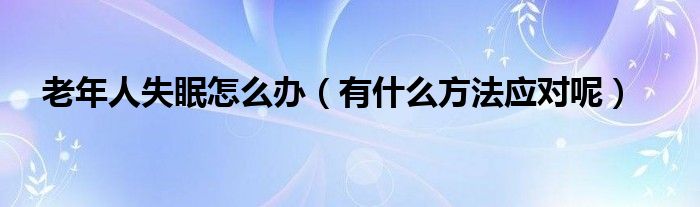 老年人失眠怎么办（有什么方法应对呢）