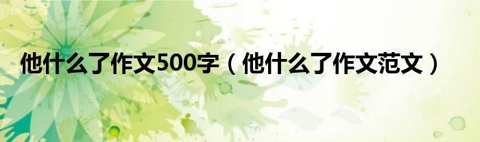 他什么了作文500字（他什么了作文范文）