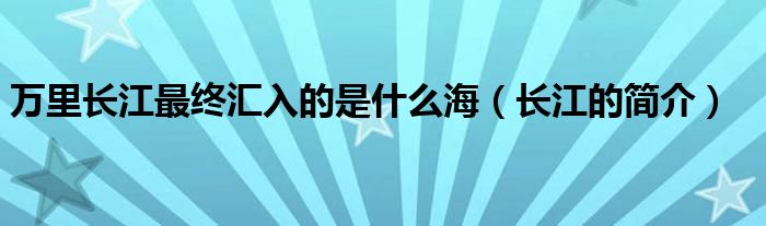 万里长江最终汇入的是什么海（长江的简介）