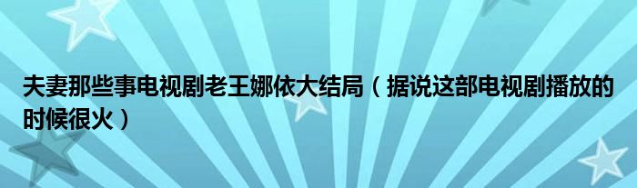 夫妻那些事电视剧老王娜依大结局（据说这部电视剧播放的时候很火）