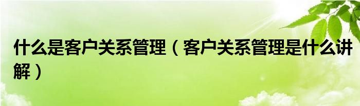 什么是客户关系管理（客户关系管理是什么讲解）