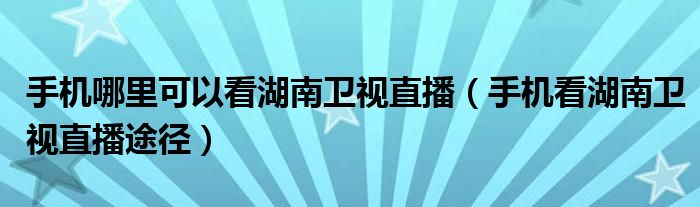 手机哪里可以看湖南卫视直播（手机看湖南卫视直播途径）