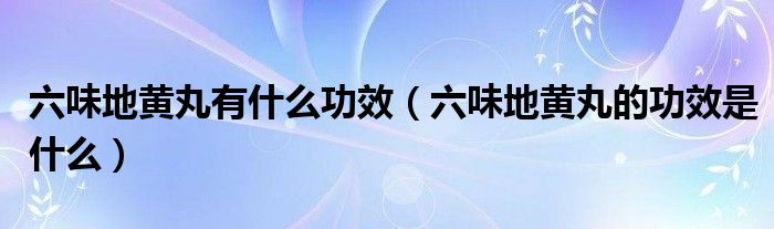 六味地黄丸有什么功效（六味地黄丸的功效是什么）