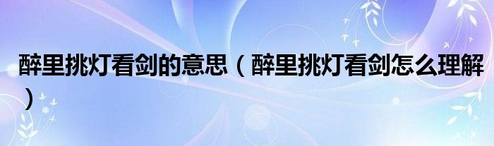 醉里挑灯看剑的意思（醉里挑灯看剑怎么理解）