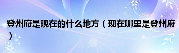 登州府是现在的什么地方（现在哪里是登州府）