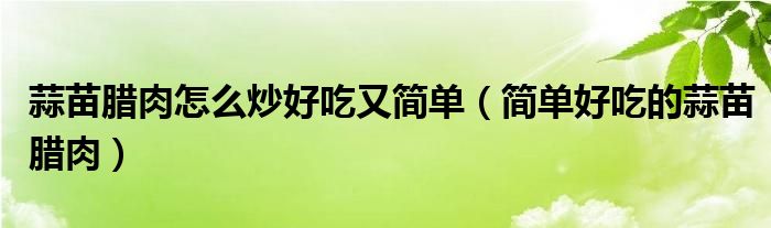 蒜苗腊肉怎么炒好吃又简单（简单好吃的蒜苗腊肉）