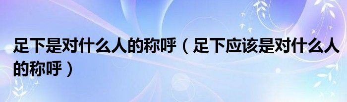 足下是对什么人的称呼（足下应该是对什么人的称呼）