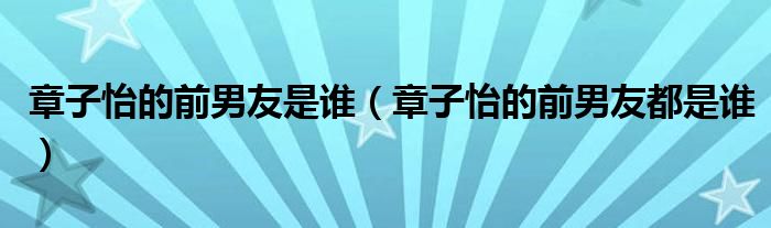 章子怡的前男友是谁（章子怡的前男友都是谁）