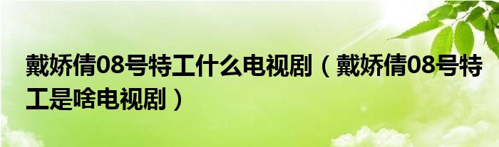 戴娇倩08号特工什么电视剧（戴娇倩08号特工是啥电视剧）