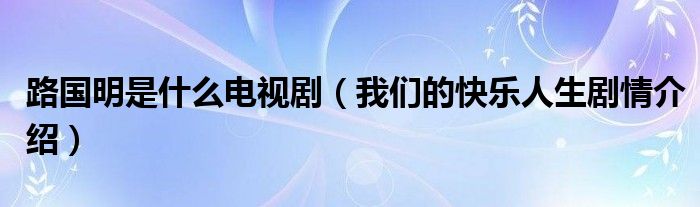 路国明是什么电视剧（我们的快乐人生剧情介绍）