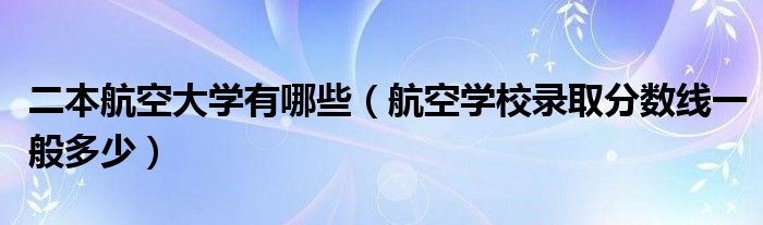 二本航空大学有哪些（航空学校录取分数线一般多少）