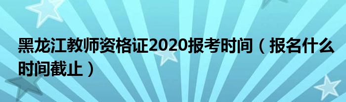 黑龙江教师资格证2020报考时间（报名什么时间截止）