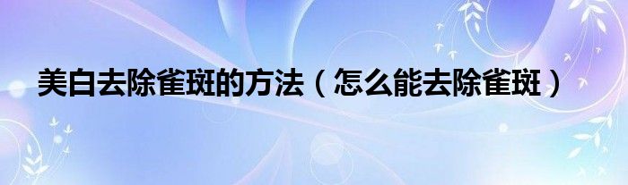 美白去除雀斑的方法（怎么能去除雀斑）