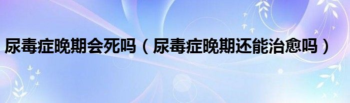 尿毒症晚期会死吗（尿毒症晚期还能治愈吗）