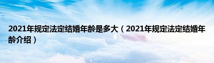 2021年规定法定结婚年龄是多大（2021年规定法定结婚年龄介绍）