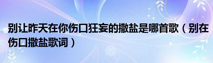 别让昨天在你伤口狂妄的撒盐是哪首歌（别在伤口撒盐歌词）