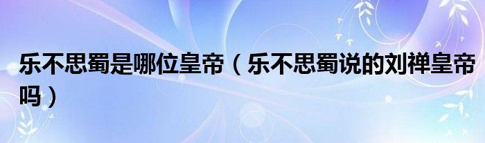 乐不思蜀是哪位皇帝（乐不思蜀说的刘禅皇帝吗）