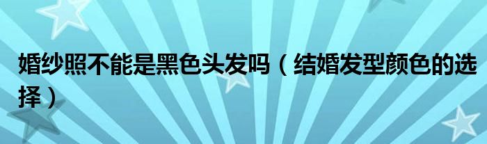 婚纱照不能是黑色头发吗（结婚发型颜色的选择）