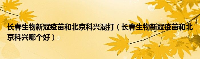 长春生物新冠疫苗和北京科兴混打（长春生物新冠疫苗和北京科兴哪个好）