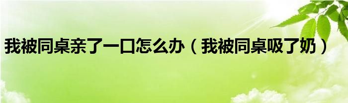 我被同桌亲了一口怎么办（我被同桌吸了奶）