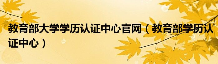 教育部大学学历认证中心官网（教育部学历认证中心）