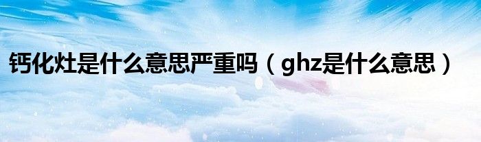 钙化灶是什么意思严重吗（ghz是什么意思）