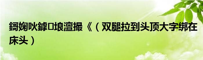 鎶婅吙鎼埌澶撮《（双腿拉到头顶大字绑在床头）