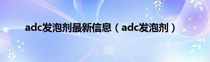 adc发泡剂最新信息（adc发泡剂）