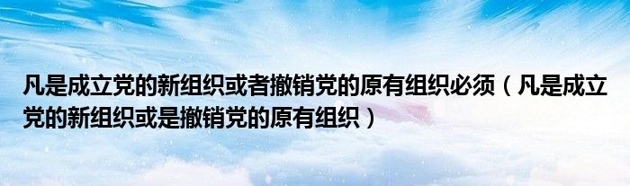 凡是成立党的新组织或者撤销党的原有组织必须（凡是成立党的新组织或是撤销党的原有组织）