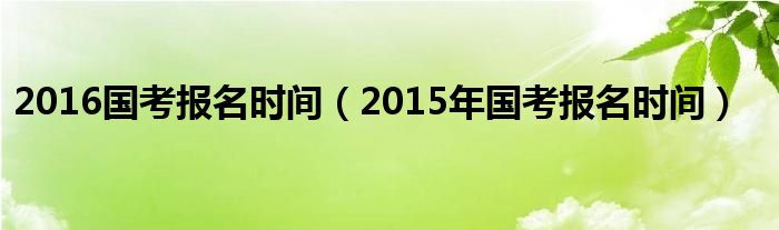 2016国考报名时间（2015年国考报名时间）