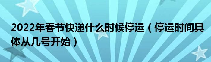 2022年春节快递什么时候停运（停运时间具体从几号开始）