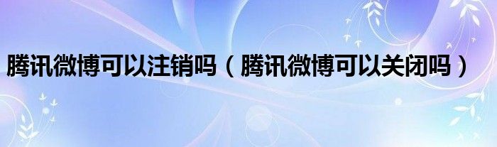 腾讯微博可以注销吗（腾讯微博可以关闭吗）