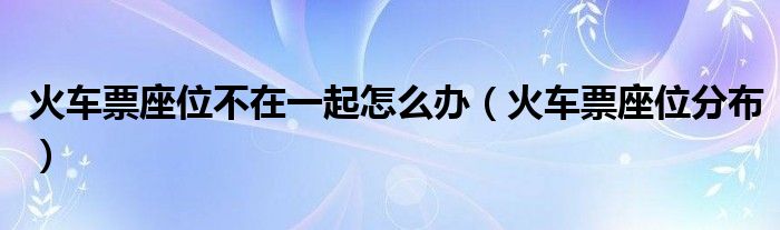 火车票座位不在一起怎么办（火车票座位分布）