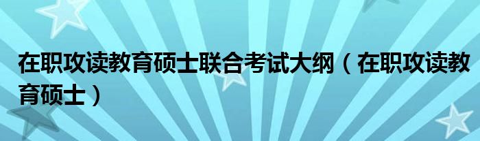 在职攻读教育硕士联合考试大纲（在职攻读教育硕士）