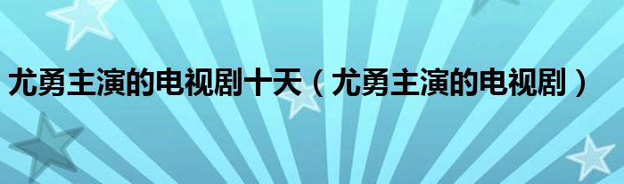 尤勇主演的电视剧十天（尤勇主演的电视剧）