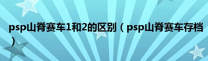 psp山脊赛车1和2的区别（psp山脊赛车存档）