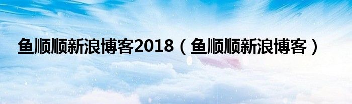 鱼顺顺新浪博客2018（鱼顺顺新浪博客）