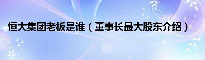 恒大集团老板是谁（董事长最大股东介绍）