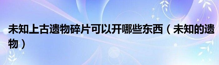 未知上古遗物碎片可以开哪些东西（未知的遗物）