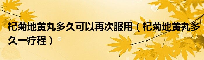 杞菊地黄丸多久可以再次服用（杞菊地黄丸多久一疗程）