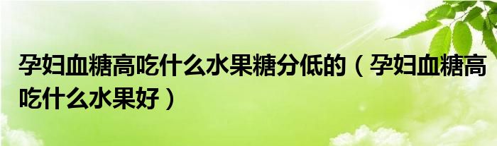 孕妇血糖高吃什么水果糖分低的（孕妇血糖高吃什么水果好）